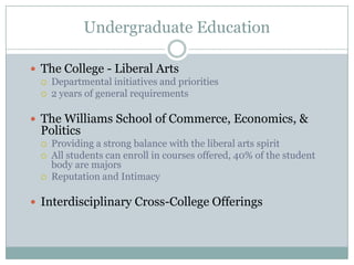 Undergraduate Education

 The College - Liberal Arts
     Departmental initiatives and priorities
     2 years of general requirements

 The Williams School of Commerce, Economics, &
  Politics
     Providing a strong balance with the liberal arts spirit
     All students can enroll in courses offered, 40% of the student
      body are majors
     Reputation and Intimacy

 Interdisciplinary Cross-College Offerings
 