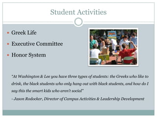 Student Activities

 Greek Life

 Executive Committee

 Honor System



 “At Washington & Lee you have three types of students: the Greeks who like to
 drink, the black students who only hang out with black students, and how do I
 say this the smart kids who aren’t social”

 - Jason Rodocker, Director of Campus Activities & Leadership Development
 