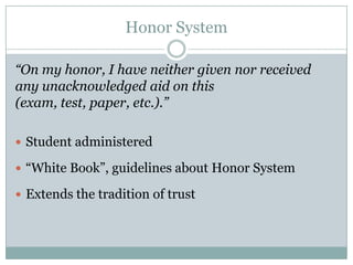 Honor System

“On my honor, I have neither given nor received
any unacknowledged aid on this
(exam, test, paper, etc.).”

 Student administered

 “White Book”, guidelines about Honor System

 Extends the tradition of trust
 