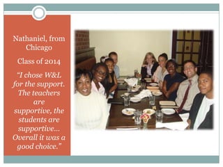 Nathaniel, from
   Chicago
 Class of 2014
 “I chose W&L
for the support.
  The teachers
       are
supportive, the
  students are
  supportive…
Overall it was a
 good choice.”
 