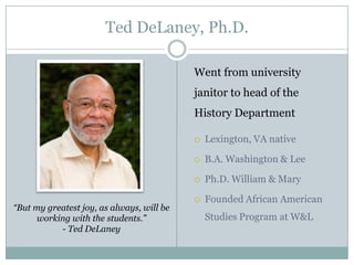 Ted DeLaney, Ph.D.

                                           Went from university
                                           janitor to head of the
                                           History Department

                                              Lexington, VA native

                                              B.A. Washington & Lee

                                              Ph.D. William & Mary

                                              Founded African American
“But my greatest joy, as always, will be
      working with the students.”              Studies Program at W&L
           - Ted DeLaney
 