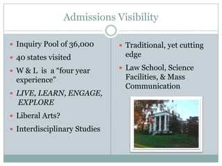 Admissions Visibility

 Inquiry Pool of 36,000       Traditional, yet cutting
 40 states visited             edge

 W & L is a “four year        Law School, Science
  experience”                   Facilities, & Mass
                                Communication
 LIVE, LEARN, ENGAGE,
  EXPLORE
 Liberal Arts?

 Interdisciplinary Studies
 