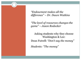 “Endowment makes all the
difference” – Dr. Dawn Watkins

“The level of resources changes the
game” – Jason Rodocker

  Asking students why they choose
        Washington & Lee:
Dean Futrell: “Don’t say the money”

Students: “The money”
 