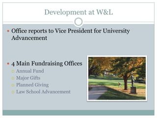 Development at W&L

 Office reports to Vice President for University
 Advancement



 4 Main Fundraising Offices
   Annual Fund

   Major Gifts

   Planned Giving

   Law School Advancement
 