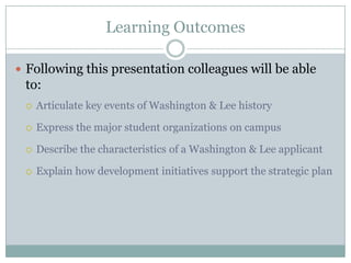 Learning Outcomes

 Following this presentation colleagues will be able
 to:
    Articulate key events of Washington & Lee history

    Express the major student organizations on campus

    Describe the characteristics of a Washington & Lee applicant

    Explain how development initiatives support the strategic plan
 