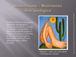 http://acvieira.arteblog.com.br/1645/Tarsila-do-Amaral-Abaporu-1928-OST/
O Abaporu foi um marco para o
Manifesto Antropofágico,
escrito por Oswald de Andrade.
A proposta “antropofágica” de
Oswald de Andrade pregava o
canibalismo cultural: aproxima-
se das culturas estrangeiras
assimilando tudo de forma a
aproveitar para a cultura
nacional.



                                  Abaporu – índio que come gente
                                  – de Tarsila do Amaral
 