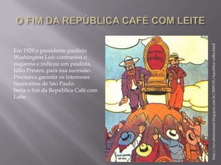 http://novahistorianet.blogspot.com.br/2009/01/republica-velha.html
Em 1929 o presidente paulista
Washington Luís contrariou o
esquema e indicou um paulista,
Júlio Prestes, para sua sucessão.
Precisava garantir os interesses
financeiros de São Paulo.
Seria o fim da República Café com
Leite.
 
