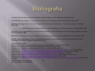    CASALECCHI, José Ênio. O Partido Republicano Paulista: Política e Poder. São Paulo: Brasiliense, 1987.

   DRUMMOND, José Augusto. A Coluna Prestes: rebeldes errantes. São Paulo: Editora Brasiliense, 2ª edição, 1987.

   FAUSTO, Boris (org). História Geral da civilização brasileira: O Brasil Republicano – Sociedade e Instituições. São Paulo:
    Difel, 1985.

   ________________. História Geral da civilização brasileira: O Brasil Republicano – Política e Economia. São Paulo: Difel, 1985.

   TROTSKY, Leon. O Imperialismo e a crise da economia mundial. Trad. Roberto Barros. São Paulo: Editora Instituto José Luís e
    Rosa Sundermann, 2008.

   BRANDÃO, Gildo Marçal. A esquerda positiva – as duas almas do partido comunista 1920-1964. São Paulo: Hucitec, 1997.

   JUNHO, Yago Euzébio Bueno de Paiva. Movimento antropofágico in: genealogia do matriarcado de pindorama. Revista
    Sociologia, ano 4, edição 36, agosto-setembro/2011, p. 56.

   SITES CONSULTADOS
   Disponível em: ttp://www.ptb.org.br/?page=ConteudoPage&cod=5520> Acesso em 12 mar. 2012.
   Disponível em: <http://www.brasilescola.com/historia/> Acesso em 10 mar. 2012.
   Disponível em: <http://www.portalsaofrancisco.com.br/> Acesso em 10 mar. de 2012.
   Disponível em: <http://cecac.org.br/mat%E9rias/Coluna_Prestes_Anita_Leocadia_Prestes.htm> Acesso em 8 mar. 2012.
   Disponível em: <http://www.estadao.com.br/especiais/de-deodoro-a-dilma,128452.htm> Acesso em 20 fev. 2012.
   Disponível em: <http://www.algosobre.com.br/historia/coluna-prestes.html> Acesso em 8 mar. 2012.
   Disponível em: <http://historiadaarte2ano.blogspot.com.br/2010_09_01_archive.html> Acesso em 9 mar. 2012.
   Disponível em: <http://www.arquivoestado.sp.gov.br/jornais.php> Acesso em 21 fev. 2012.
   Disponível em: <http://mestresdahistoria.blogspot.com.br/2010/08/segundo-ano-cndl-terceiro-bimestre_14.html> Acesso em 21
    fev. 2012.
   Priscila Cassanti – RA: 311108749                  3B
   Emerson Mathias – RA: 2211106920
 