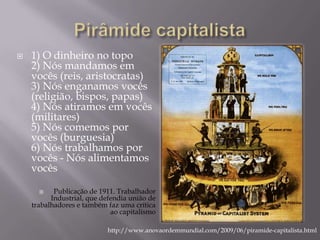   1) O dinheiro no topo
    2) Nós mandamos em
    vocês (reis, aristocratas)
    3) Nós enganamos vocês
    (religião, bispos, papas)
    4) Nós atiramos em vocês
    (militares)
    5) Nós comemos por
    vocês (burguesia)
    6) Nós trabalhamos por
    vocês - Nós alimentamos
    vocês

          Publicação de 1911. Trabalhador
          Industrial, que defendia união de
    trabalhadores e também faz uma crítica
                             ao capitalismo

                           http://www.anovaordemmundial.com/2009/06/piramide-capitalista.html
 