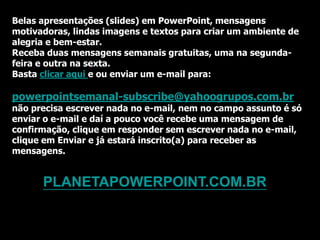 Belas apresentações (slides) em PowerPoint, mensagens
motivadoras, lindas imagens e textos para criar um ambiente de
alegria e bem-estar.
Receba duas mensagens semanais gratuitas, uma na segunda-
feira e outra na sexta.
Basta clicar aqui e ou enviar um e-mail para:

powerpointsemanal-subscribe@yahoogrupos.com.br
não precisa escrever nada no e-mail, nem no campo assunto é só
enviar o e-mail e daí a pouco você recebe uma mensagem de
confirmação, clique em responder sem escrever nada no e-mail,
clique em Enviar e já estará inscrito(a) para receber as
mensagens.


      PLANETAPOWERPOINT.COM.BR
 