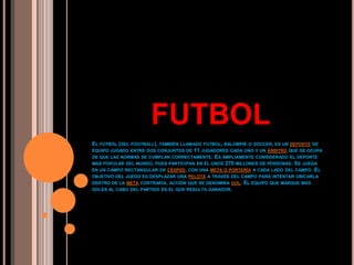 El fútbol (del football), también llamado futbol, balompié o soccer, es un deporte de equipo jugado entre dos conjuntos de 11 jugadores cada uno y un árbitro que se ocupa de que las normas se cumplan correctamente. Es ampliamente considerado el deporte más popular del mundo, pues participan en él unos 270 millones de personas. Se juega en un campo rectangular de césped, con una meta o portería a cada lado del campo. El objetivo del juego es desplazar una pelota a través del campo para intentar ubicarla dentro de la meta contraria, acción que se denomina gol. El equipo que marque más goles al cabo del partido es el que resulta ganador. FUTBOL 