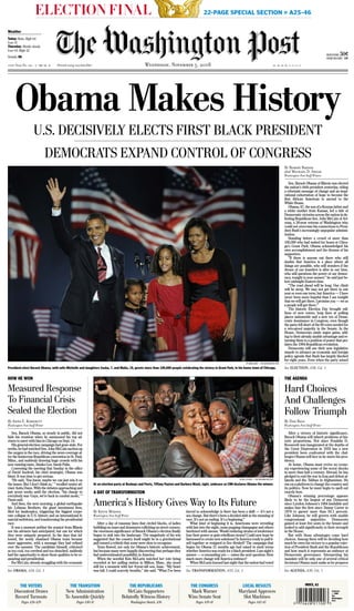 1Contents
 2008
The
Washington
Post
ELECTION FINAL 22-PAGE SPECIAL SECTION » A25-46
DAILY 11-05-08 MD SU A1 CMYK
A1CMYK
A1CMYK
ABCDE131st Year No. 336 S DM VA K M1 M2 M3 M4 V1 V2 V3 V4Printed using recycled fiber Wednesday, November 5, 2008K
Details, B6
NEWSSTAND 50¢____________________________________
HOME DELIVERY 41¢
Weather
Today: Rain. High 64.
Low 51.
Thursday: Mostly cloudy.
Low 63. High 52.
THE VOTERS
Discontent Draws
Record Turnouts
Pages A26-A29
THE TRANSITION
New Administration
To Assemble Quickly
Pages A30-31
THE REPUBLICANS
McCain Supporters
Belatedly Witness History
Washington Sketch, A36
THE CONGRESS
Mark Warner
Wins Senate Seat
Pages A39-41
LOCAL RESULTS
Maryland Approves
Slot Machines
Pages A42-45
Obama Makes History
U.S. DECISIVELY ELECTS FIRST BLACK PRESIDENT
DEMOCRATS EXPAND CONTROL OF CONGRESS
BY NIKKI KAHN — THE WASHINGTON POST
President-elect Barack Obama, with wife Michelle and daughters Sasha, 7, and Malia, 10, greets more than 100,000 people celebrating his victory in Grant Park, in his home town of Chicago.
By Robert Barnes
and Michael D. Shear
Washington Post Staff Writers
Sen. Barack Obama of Illinois was elected
the nation’s 44th president yesterday, riding
a reformist message of change and an inspi-
rational exhortation of hope to become the
first African American to ascend to the
White House.
Obama, 47, the son of a Kenyan father and
a white mother from Kansas, led a tide of
Democratic victories across the nation in de-
feating Republican Sen. John McCain of Ari-
zona, a 26-year veteran of Washington who
could not overcome his connections to Presi-
dent Bush’s increasingly unpopular adminis-
tration.
Standing before a crowd of more than
100,000 who had waited for hours at Chica-
go’s Grant Park, Obama acknowledged his
own accomplishment and the dreams of his
supporters.
“If there is anyone out there who still
doubts that America is a place where all
things are possible, who still wonders if the
dream of our founders is alive in our time,
who still questions the power of our democ-
racy, tonight is your answer,” he said just be-
fore midnight Eastern time.
“The road ahead will be long. Our climb
will be steep. We may not get there in one
year or even one term, but America — I have
never been more hopeful than I am tonight
that we will get there. I promise you — we as
a people will get there.”
The historic Election Day brought mil-
lions of new voters, long lines at polling
places nationwide and a new era of Demo-
cratic dominance in Congress, even though
the party fell short of the 60 votes needed for
a veto-proof majority in the Senate. In the
House, Democrats made major gains, add-
ing to their already sizable advantage and re-
turning them to a position of power that pre-
dates the 1994 Republican revolution.
Democrats will use their new legislative
muscle to advance an economic and foreign
policy agenda that Bush has largely blocked
for eight years. Even when the party seized
By Dan Balz
Washington Post Staff Writer
After a victory of historic significance,
Barack Obama will inherit problems of his-
toric proportions. Not since Franklin D.
Roosevelt was inaugurated at the depths of
the Great Depression in 1933 has a new
president been confronted with the chal-
lenges Obama will face as he starts his pres-
idency.
At home, Obama must revive an econo-
my experiencing some of the worst shocks
in more than half a century. Abroad, he has
pledged to end the war in Iraq and defeat al-
Qaeda and the Taliban in Afghanistan. He
ran on a platform to change the country and
its politics. Now he must begin to spell out
exactly how.
Obama’s winning percentage appears
likely to be the largest of any Democrat
since Lyndon Johnson’s 1964 landslide and
makes him the first since Jimmy Carter in
1976 to garner more than 50.1 percent.
Like Johnson, he will govern with sizable
congressional majorities. Democrats
gained at least five seats in the Senate and
looked to add significantly to their strength
in the House.
But with those advantages come hard
choices. Among them will be deciding how
much he owes his victory to a popular rejec-
tion of President Bush and the Republicans
and how much it represents an embrace of
Democratic governance. Interpreting his
mandate will be only one of several critical
decisions Obama must make as he prepares
THE AGENDA
Hard Choices
And Challenges
Follow Triumph
See AGENDA, A30, Col. 1
By Anne E. Kornblut
Washington Post Staff Writer
Sen. Barack Obama, so steady in public, did not
hide his vexation when he summoned his top ad-
visers to meet with him in Chicago on Sept. 14.
His general-election campaign had gone stale. For
weeks, he had watched Sen. John McCain suction up
the oxygen in the race, driving the news coverage af-
ter the boisterous Republican convention in St. Paul,
Minn., and suddenly drawing huge crowds with his
new running mate, Alaska Gov. Sarah Palin.
Convening the meeting that Sunday in the office
of David Axelrod, his chief strategist, Obama was
blunt: It was time to get serious.
“He said, ‘You know, maybe we can just win it on
the issues. But I don’t think so,’ ” recalled senior ad-
viser Anita Dunn. With the debates approaching and
just seven weeks until the election, “his charge to
everybody was ‘Guys, we’re back in combat mode,’ ”
Dunn said.
And then, the next morning, a global earthquake
hit: Lehman Brothers, the giant investment firm,
filed for bankruptcy, triggering the biggest corpo-
rate collapse in U.S. history and an international fi-
nancial meltdown, and transforming the presidential
race.
It was a moment neither the senator from Illinois
nor his advisers had anticipated, but one for which
they were uniquely prepared. In the days that fol-
lowed, the newly chastised Obama team became
more aggressive, with a message they had refined
over the summer. The candidate himself, criticized
as too cool, too cerebral and too detached, suddenly
had the opportunity to show those qualities to be re-
assuring and presidential.
For McCain, already struggling with the economic
HOW HE WON
Measured Response
To Financial Crisis
Sealed the Election
See OBAMA, A34, Col. 1
By Kevin Merida
Washington Post Staff Writer
After a day of runaway lines that circled blocks, of ladies
hobbling on canes and drummers rollicking on street corners,
the enormous significance of Barack Obama’s election finally
began to sink into the landscape. The magnitude of his win
suggested that the country itself might be in a gravitational
pull toward a rebirth that some were slow to recognize.
Tears flowed, not only for Obama’s historic achievement,
but because many were happily discovering that perhaps they
had underestimated possibility in America.
When the novelist Kim McLarin watched her vote being
recorded at her polling station in Milton, Mass., she stood
still for a moment with her 8-year-old son, Isaac. “My heart
was full. I could scarcely breathe,” she said. “What I’ve been
forced to acknowledge is there has been a shift — it’s not a
sea change. But there’s been a decided shift in the meaning of
race. It’s not an ending. It’s a beginning.”
What kind of beginning it is, Americans were wrestling
with late into the night, some popping champagne and others
burdened with unease. Would enduring strains of intolerance
lose their power or gain rebellious steam? Could new hope be
harnessed to create new solutions? Is America ready to pull it-
self together or resigned to live divided? The campaign that
began for Obama 21 months ago had raised in stark terms
whether America was ready for a black president. Last night’s
answer — a resounding yes — raises the next question: How
much more change will America embrace?
When McLarin learned last night that the nation had voted
BY BILL O’LEARY — THE WASHINGTON POST
At an election party at Busboys and Poets, Tiffany Payton and Barbara Mack, right, embrace as CNN declares Obama the winner.
A DAY OF TRANSFORMATION
America’s History Gives Way to Its Future
See TRANSFORMATION, A33, Col. 1
See ELECTION, A38, Col. 1
INDEX, A2
 