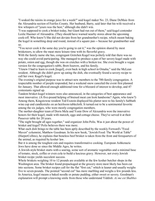 "I soaked the raisins in orange juice for a week!" said kugel maker No. 23, Diane DeMaio from
the Alexandria section of Fairfax County. Her husband, Barry, said later that his wife received a
few whispers of "yours was the best," although she didn't win.
"I was supposed to cook a brisket today, but Giant had run out of them," said kugel contender
Leslie Haemer of Alexandria. (They should have warned nearby stores about the upcoming
cook-off. Who knew?) She did not deviate from her grandmother's recipe, which meant baking
the kugel in something deep and round, instead of a square pan -- because her grandmother said
so.
"You never cook it the same day you're going to eat it," was the opinion shared by most
brisketeers, to allow the meat more leisure time with its flavorful gravy.
With the family name she has, congregant Gretchen Kugel was politely told that there was no
way she could avoid participating. She managed to produce a pan of her savory kugel made with
potato, onion and egg, though she was on crutches with a broken toe. She even brought a vegan
version for the congregation's rabbi, Brett Isserow, and his family.
"I knew I had to learn to cook [kugel], even back in high school in Omaha," said the McLean
resident. Although she didn't grow up eating the dish, she eventually found a savory recipe to
call her own: Kugel's kugel.
The evening's original purpose was to attract new members to the 700-family congregation. A
respectable number of people responded, but a weekend snow canceled the event first planned
for January. That allowed enough additional time for a blizzard of interest to develop, and 47
contestants signed up.
Tandem brisket-kugel winners were also announced, in the categories of best appearance and
most innovative. (A five-pound helping of braised meat can look handsome? Again, who knew?)
Among them, Kingstowne resident Ted Exstein displayed his platter next to his family's Sabbath
wine cup and candlesticks on an heirloom tablecloth. It turned out to be a sentimental favorite
among the six judges, who were mostly congregation members.
The mother-daughter team of Doris Mela and Yonie Dow of Alexandria won the innovative
honors for their kugel, made with matzoh, eggs and cottage cheese. They've served it at their
Passover table for 20 years.
"The night brought all ages together," said organizer John Polis. Was it just about the power of
brisket and kugel? Polis believes there was more.
What each dish brings to the table has been aptly described by the weekly Forward's "Food
Maven" columnist, Matthew Goodman. In his new book, "Jewish Food: The World at Table"
(HarperCollins), he explains that boneless beef brisket is taken from the front and forequarters of
the animal, as required by kosher law.
But it is among the toughest cuts and requires transformative cooking. European Ashkenazic
Jews have done so since the Middle Ages, he writes.
A Jewish-style brisket starts with a searing, some sort of aromatic vegetables and a minimal base
of tomato, stock, coffee or even cola to build a luscious gravy. However, not every Jewish
brisket recipe yields succulent success.
Whole briskets weighing 10 to 12 pounds are available at the few kosher butcher shops in the
Washington area. The brisket found prepackaged at the grocery store most likely has been cut
into sections. Some brisket recipes call for the flat "first cut," which is leaner and usually weighs
five to seven pounds. The pointed "second cut" has more marbling and weighs a few pounds less.
In America, kugel means a baked noodle or potato pudding, either sweet or savory. Goodman's
explanation will prompt a knowing smile from those who understand Yiddish: Az me est Shabbes
 