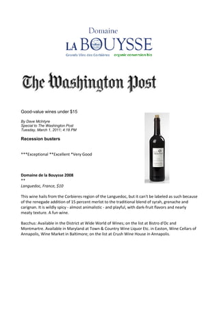 Good-value wines under $15

By Dave McIntyre
Special to The Washington Post
Tuesday, March 1, 2011; 4:18 PM

Recession busters


***Exceptional **Excellent *Very Good



Domaine de la Bouysse 2008
**
Languedoc, France, $10

This wine hails from the Corbieres region of the Languedoc, but it can't be labeled as such because
of the renegade addition of 15 percent merlot to the traditional blend of syrah, grenache and
carignan. It is wildly spicy - almost animalistic - and playful, with dark-fruit flavors and nearly
meaty texture. A fun wine.

Bacchus: Available in the District at Wide World of Wines; on the list at Bistro d'Oc and
Montmartre. Available in Maryland at Town & Country Wine Liquor Etc. in Easton, Wine Cellars of
Annapolis, Wine Market in Baltimore; on the list at Crush Wine House in Annapolis.
 