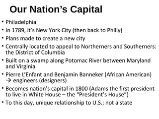 Our Nation’s Capital
• Philadelphia
• In 1789, it’s New York City (then back to Philly)
• Plans made to create a new city
• Centrally located to appeal to Northerners and Southerners:
the District of Columbia
• Built on a swamp along Potomac River between Maryland
and Virginia
• Pierre L’Enfant and Benjamin Banneker (African American)
 engineers (designers)
• Becomes nation’s capital in 1800 (Adams the first president
to live in White House – the “President’s House”)
• To this day, unique relationship to U.S.; not a state
 