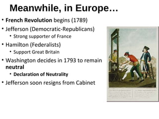 Meanwhile, in Europe…
• French Revolution begins (1789)
• Jefferson (Democratic-Republicans)
• Strong supporter of France
• Hamilton (Federalists)
• Support Great Britain
• Washington decides in 1793 to remain
neutral
• Declaration of Neutrality
• Jefferson soon resigns from Cabinet
 