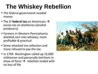 The Whiskey Rebellion
• The federal government needed
money
• The 1st
federal tax on Americans 
excise tax on distilleries (alcohol
producers)
• Farmers in Western Pennsylvania
distilled corn into whiskey; more
profitable & practical
• Some attacked tax collectors and
many refused to pay the tax
• In 1794. Washington called up 15,000
militiamen and personally led them in
show of force  rebellion ended with
no loss of life
 