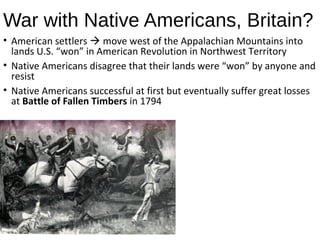 War with Native Americans, Britain?
• American settlers  move west of the Appalachian Mountains into
lands U.S. “won” in American Revolution in Northwest Territory
• Native Americans disagree that their lands were “won” by anyone and
resist
• Native Americans successful at first but eventually suffer great losses
at Battle of Fallen Timbers in 1794
http://education-
portal.com/academy/lesson/the
-whiskey-rebellion-and-battle-
of-fallen-timbers.html#lesson
 