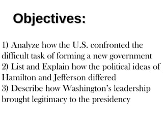 Objectives:Objectives:
1) Analyze how the U.S. confronted the
difficult task of forming a new government
2) List and Explain how the political ideas of
Hamilton and Jefferson differed
3) Describe how Washington’s leadership
brought legitimacy to the presidency
 
