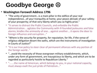 Goodbye George 
• Washington Farewell Address 1796
• "The unity of government...is a main pillar in the edifice of your real
independence...of your tranquility at home, your peace abroad; of your safety;
of your prosperity; of that very liberty which you so highly prize."
• "It serves to distract the Public Councils, and enfeeble the Public
Administration....agitates the Community with ill-founded jealousies and false
alarms; kindles the animosity of one....against another....it opens the door to
foreign influence and corruption...”
• "Where is the security for property, for reputation, for life, if the sense of
religious obligation desert the oaths, which are the instruments of investigation
in Courts of Justice?"
• "It is our true policy to steer clear of permanent alliances with any portion of
the foreign world..."
• "...avoid the necessity of those overgrown military establishments, which,
under any form of government, are inauspicious to liberty, and which are to be
regarded as particularly hostile to Republican Liberty.“
• ".......the name of American, which belongs to you, in your national capacity,
must always exalt the just pride of Patriotism..."
 