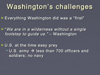 Washington’s challengesWashington’s challenges
► Everything Washington did was a “first”Everything Washington did was a “first”
► ““We are in a wilderness without a singleWe are in a wilderness without a single
footstep to guide us.”footstep to guide us.” – Washington– Washington
► U.S. at the time easy preyU.S. at the time easy prey
 U.S. armyU.S. army  less than 700 officers andless than 700 officers and
soldiers; no navysoldiers; no navy
 