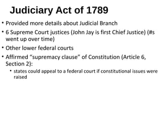 Judiciary Act of 1789
• Provided more details about Judicial Branch
• 6 Supreme Court justices (John Jay is first Chief Justice) (#s
went up over time)
• Other lower federal courts
• Affirmed “supremacy clause” of Constitution (Article 6,
Section 2):
• states could appeal to a federal court if constitutional issues were
raised
 