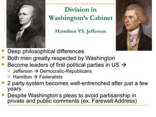 Division in
Washington’s Cabinet
Hamilton VS. Jefferson
 Deep philosophical differences
 Both men greatly respected by Washington
 Become leaders of first political parties in US 
 Jefferson  Democratic-Republicans
 Hamilton  Federalists
 2 party system becomes well-entrenched after just a few
years
 Despite Washington’s pleas to avoid partisanship in
private and public comments (ex. Farewell Address)
 