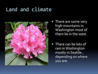 Land and climateThere are some very high mountains in Washington most of them lie in the west.There can be lots of rain in Washington mostly in Seattle , depending on where you are.