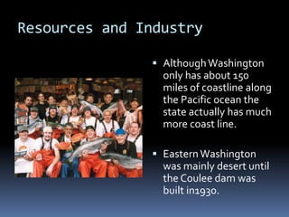 Resources and IndustryAlthough Washington only has about 150 miles of coastline along the Pacific ocean the state actually has much more coast line.  Eastern Washington was mainly desert until the Coulee dam was built in1930. 