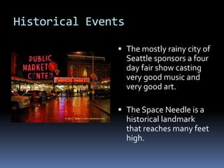 Historical EventsThe mostly rainy city of Seattle sponsors a four day fair show casting very good music and very good art.The Space Needle is a historical landmark that reaches many feet high.   