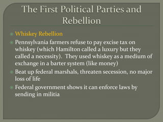  Whiskey Rebellion
 Pennsylvania farmers refuse to pay excise tax on
whiskey (which Hamilton called a luxury but they
called a necessity). They used whiskey as a medium of
exchange in a barter system (like money)
 Beat up federal marshals, threaten secession, no major
loss of life
 Federal government shows it can enforce laws by
sending in militia
 