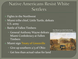  Fights in the Northwest
 Miami tribe chief, Little Turtle, defeats
U.S. army
 Battle of Fallen Timbers
• General Anthony Wayne defeats
Miami Confederacy at Fallen
Timbers
 Miami sign Treaty of Greenville
• Give up southern 2/3 of Ohio
• Get less than actual value for land
The Miami war chief Little Turtle
negotiates with General Anthony Wayne.
 