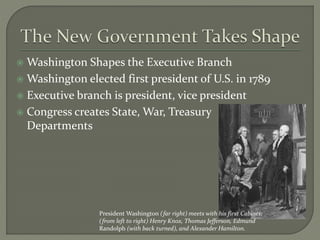 Washington Shapes the Executive Branch
 Washington elected first president of U.S. in 1789
 Executive branch is president, vice president
 Congress creates State, War, Treasury
Departments
President Washington (far right) meets with his first Cabinet:
(from left to right) Henry Knox, Thomas Jefferson, Edmund
Randolph (with back turned), and Alexander Hamilton.
 