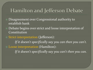 Disagreement over Congressional authority to
establish bank
 Debate begins over strict and loose interpretation of
Constitution
 Strict interpretation (Jefferson):
If it doesn't specifically say you can then you can't.
 Loose interpretation (Hamilton):
If it doesn't specifically say you can't then you can.
 