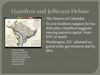  The District of Columbia
 To win Southern support for his
debt plan, Hamilton suggests:
moving nation’s capital from
NYC to South
 Washington, D.C. planned on
grand scale; government seat by
1800Pierre L’Enfant
proposed a federal
capital of spacious,
tree-lined boulevards,
symbolizing the
freedom of the
young republic.
 