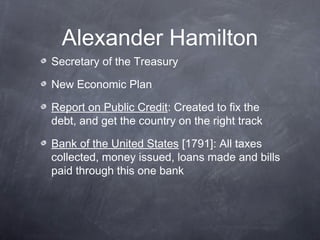 Alexander Hamilton
Secretary of the Treasury
New Economic Plan
Report on Public Credit: Created to fix the
debt, and get the country on the right track
Bank of the United States [1791]: All taxes
collected, money issued, loans made and bills
paid through this one bank
 