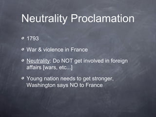 Neutrality Proclamation
1793
War & violence in France
Neutrality: Do NOT get involved in foreign
affairs [wars, etc...]
Young nation needs to get stronger,
Washington says NO to France
 