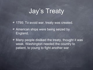 Jay’s Treaty
1795: To avoid war, treaty was created.
American ships were being seized by
England.
Many people disliked the treaty, thought it was
weak. Washington needed the country to
patient, to young to fight another war
 