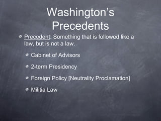Washington’s
Precedents
Precedent: Something that is followed like a
law, but is not a law.
Cabinet of Advisors
2-term Presidency
Foreign Policy [Neutrality Proclamation]
Militia Law
 