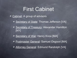 First Cabinet
Cabinet: A group of advisors
Secretary of State: Thomas Jefferson [VA]
Secretary of Treasury: Alexander Hamilton
[NY]
Secretary of War: Henry Knox [MA]
Postmaster General: Samuel Osgood [MA]
Attorney General: Edmund Randolph [VA]
 