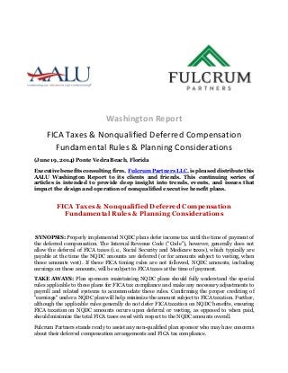 Washington Report
FICA Taxes & Nonqualified Deferred Compensation
Fundamental Rules & Planning Considerations
(June 19, 2014) Ponte Vedra Beach, Florida
Executive benefits consulting firm, Fulcrum Partners LLC, is pleased distribute this
AALU Washington Report to its clients and friends. This continuing series of
articles is intended to provide deep insight into trends, events, and issues that
impact the design and operation of nonqualified executive benefit plans.
FICA Taxes & Nonqualified Deferred Compensation
Fundamental Rules & Planning Considerations
SYNOPSIS: Properly implemented NQDC plans defer income tax until the time of payment of
the deferred compensation. The Internal Revenue Code ("Code"), however, generally does not
allow the deferral of FICA taxes (i.e., Social Security and Medicare taxes), which typically are
payable at the time the NQDC amounts are deferred (or for amounts subject to vesting, when
those amounts vest). If these FICA timing rules are not followed, NQDC amounts, including
earnings on these amounts, will be subject to FICA taxes at the time of payment.
TAKE AWAYS: Plan sponsors maintaining NQDC plans should fully understand the special
rules applicable to these plans for FICA tax compliance and make any necessary adjustments to
payroll and related systems to accommodate these rules. Confirming the proper crediting of
"earnings" under a NQDC plan will help minimize the amount subject to FICA taxation. Further,
although the applicable rules generally do not defer FICA taxation on NQDC benefits, ensuring
FICA taxation on NQDC amounts occurs upon deferral or vesting, as opposed to when paid,
should minimize the total FICA taxes owed with respect to the NQDC amounts overall.
Fulcrum Partners stands ready to assist any non-qualified plan sponsor who may have concerns
about their deferred compensation arrangements and FICA tax compliance.
 