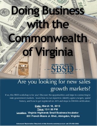Doing Business
with the
Commonwealth
of Virginia
Are you looking for new sales
growth markets?
If so, this FREE workshop is for you! Discover the opportunities and steps to connecting to
state government markets. Learn how to run reports to identify agency targets, spend
history, and how to get registered on eVA and steps to SWAM certification.
Date: March 18, 2015
Time: 12-1:30 PM
Location: Virginia Highlands Small Business Incubator
851 French Moore Jr. Blvd., Abingdon, Virginia
Advanced Registration Required at http://events.vastartup.org or call 276-492-2062
 