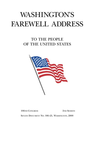 WASHINGTON’S
FAREWELL ADDRESS
TO THE PEOPLE
OF THE UNITED STATES
106TH CONGRESS 2ND SESSION
SENATE DOCUMENT NO. 106–21, WASHINGTON, 2000
Cover 1—Prints
(Covers 2, 3 & 4 Blank)
Cover*067-155*WashFarewell.qrk 3/29/01 6:18 AM Page 1
 