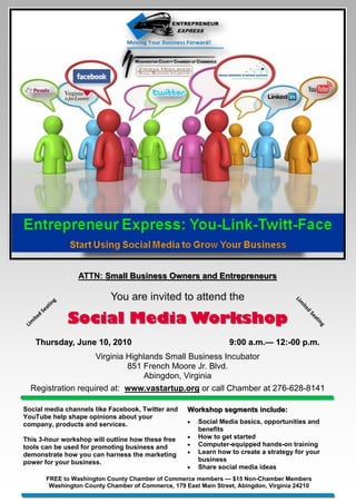 ATTN: Small Business Owners and Entrepreneurs


                    in
                      g               You are invited to attend the                               Lim

                 at
                                                                                                    ite
               e

                          Social Media Workshop
              S
                                                                                                       d
          d
                                                                                                        Se
       ite
                                                                                                          at

 Lim
                                                                                                             in
                                                                                                               g



       Thursday, June 10, 2010                                               9:00 a.m.— 12:-00 p.m.
                                                                                  a.m.— 12:-
                    Virginia Highlands Small Business Incubator
                             851 French Moore Jr. Blvd.
                                 Abingdon, Virginia
  Registration required at: www.vastartup.org or call Chamber at 276-628-8141

Social media channels like Facebook, Twitter and               Workshop segments include:
YouTube help shape opinions about your
company, products and services.                                   Social Media basics, opportunities and
                                                                   benefits
This 3-hour workshop will outline how these free                  How to get started
tools can be used for promoting business and                      Computer-equipped hands-on training
demonstrate how you can harness the marketing                     Learn how to create a strategy for your
power for your business.                                           business
                                                                  Share social media ideas
                  FREE to Washington County Chamber of Commerce members — $15 Non-Chamber Members
                   Washington County Chamber of Commerce, 179 East Main Street, Abingdon, Virginia 24210
 