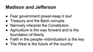Madison and Jefferson
● Fear government power-keep it low!
● Treasury and the Bank corrupts
● Narrowly interpret the Constitution
● Agriculture is the way forward and is the
foundation of liberty
● Faith in the people--individualism is the key
● The West is the future of the country
 