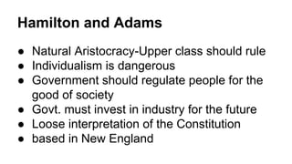 Hamilton and Adams
● Natural Aristocracy-Upper class should rule
● Individualism is dangerous
● Government should regulate people for the
good of society
● Govt. must invest in industry for the future
● Loose interpretation of the Constitution
● based in New England
 