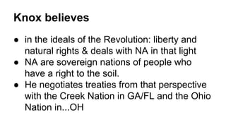 Knox believes
● in the ideals of the Revolution: liberty and
natural rights & deals with NA in that light
● NA are sovereign nations of people who
have a right to the soil.
● He negotiates treaties from that perspective
with the Creek Nation in GA/FL and the Ohio
Nation in...OH
 
