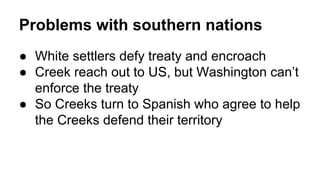 Problems with southern nations
● White settlers defy treaty and encroach
● Creek reach out to US, but Washington can’t
enforce the treaty
● So Creeks turn to Spanish who agree to help
the Creeks defend their territory
 