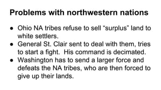 Problems with northwestern nations
● Ohio NA tribes refuse to sell “surplus” land to
white settlers.
● General St. Clair sent to deal with them, tries
to start a fight. His command is decimated.
● Washington has to send a larger force and
defeats the NA tribes, who are then forced to
give up their lands.
 