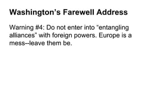 Washington’s Farewell Address
Warning #4: Do not enter into “entangling
alliances” with foreign powers. Europe is a
mess--leave them be.
 